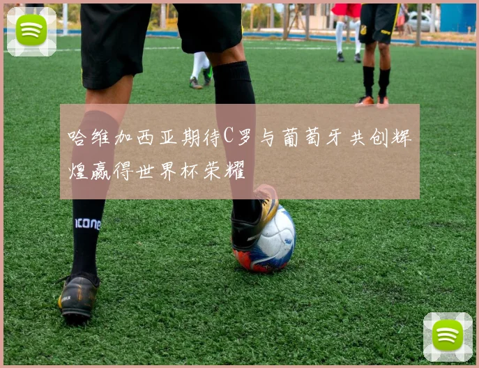 哈维加西亚期待C罗与葡萄牙共创辉煌赢得世界杯荣耀