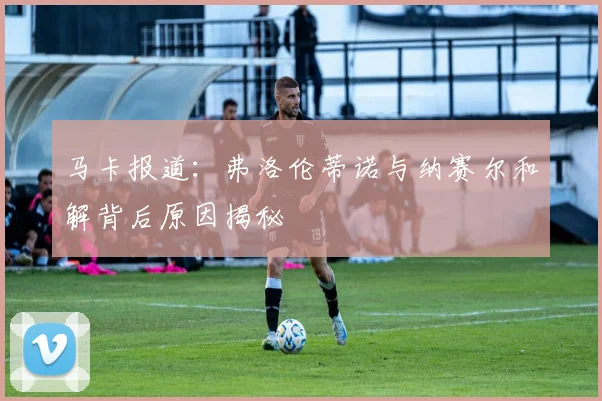 马卡报道：弗洛伦蒂诺与纳赛尔和解背后原因揭秘