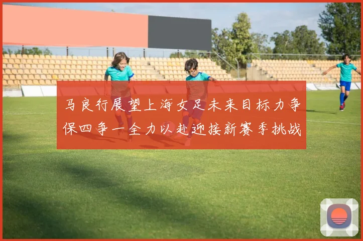 马良行展望上海女足未来目标力争保四争一全力以赴迎接新赛季挑战