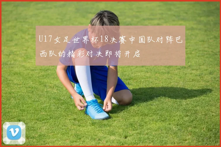 U17女足世界杯18决赛中国队对阵巴西队的精彩对决即将开启