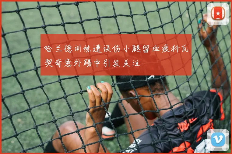 哈兰德训练遭误伤小腿留血痕科瓦契奇意外踢中引发关注