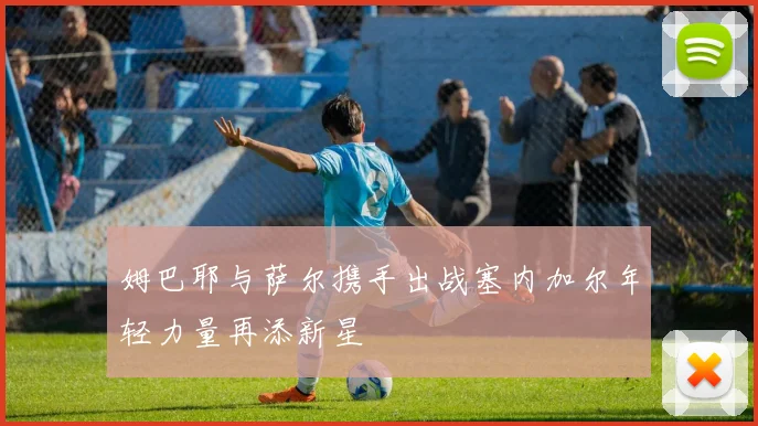 姆巴耶与萨尔携手出战塞内加尔年轻力量再添新星
