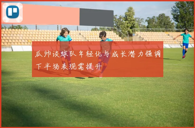 瓜帅谈球队年轻化与成长潜力强调下半场表现需提升