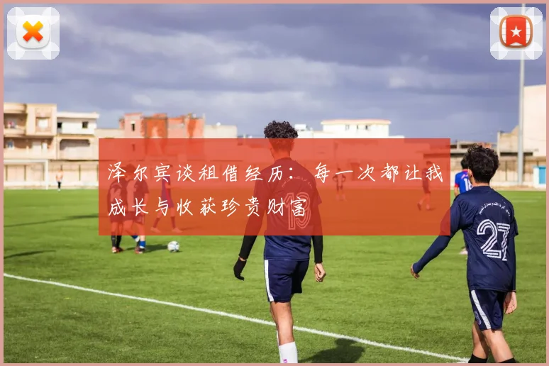 泽尔宾谈租借经历：每一次都让我成长与收获珍贵财富