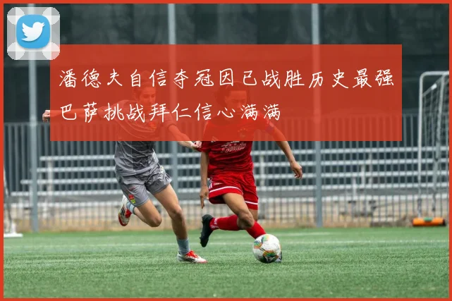 潘德夫自信夺冠因已战胜历史最强巴萨挑战拜仁信心满满
