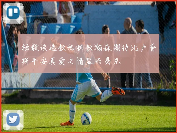 杨毅谈选教练执教瀚森期待比卢普斯平安真爱之情显而易见