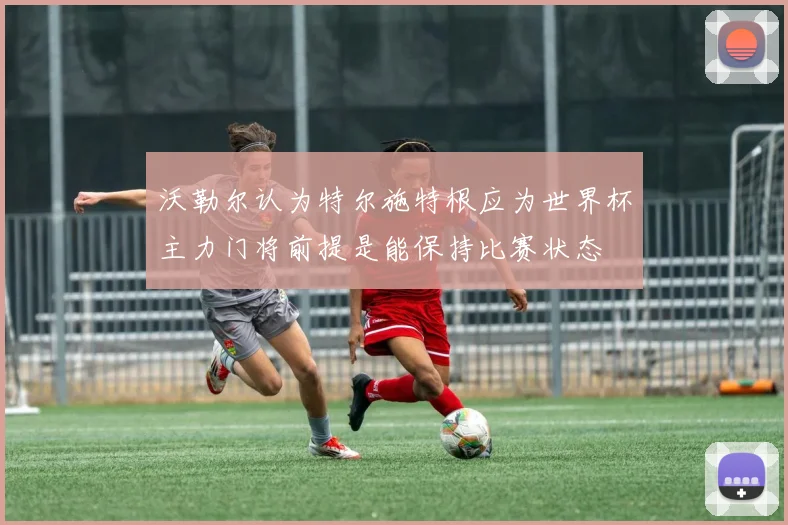 沃勒尔认为特尔施特根应为世界杯主力门将前提是能保持比赛状态