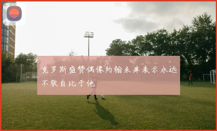 克罗斯盛赞偶像约翰米库表示永远不敢自比于他