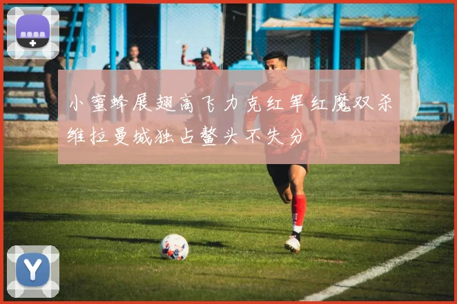 小蜜蜂展翅高飞力克红军红魔双杀维拉曼城独占鳌头不失分