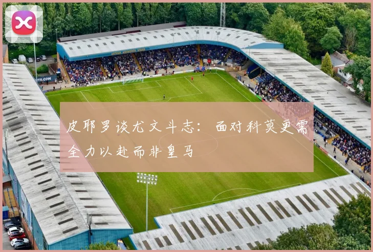 皮耶罗谈尤文斗志：面对科莫更需全力以赴而非皇马