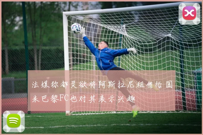 法媒称都灵欲将阿斯拉尼租借给国米巴黎FC也对其表示兴趣